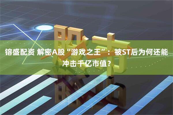 镕盛配资 解密A股“游戏之王”：被ST后为何还能冲击千亿市值？