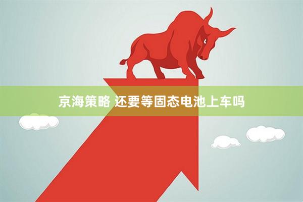 京海策略 还要等固态电池上车吗