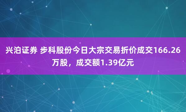 兴泊证券 步科股份今日大宗交易折价成交166.26万股，成交额1.39亿元