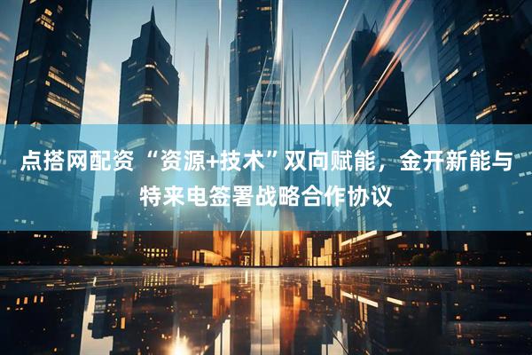 点搭网配资 “资源+技术”双向赋能，金开新能与特来电签署战略合作协议