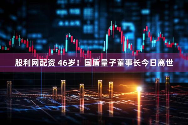 股利网配资 46岁！国盾量子董事长今日离世