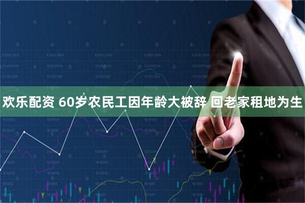 欢乐配资 60岁农民工因年龄大被辞 回老家租地为生